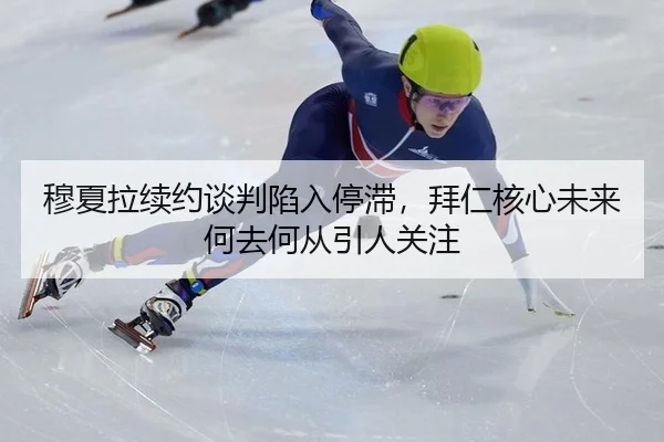 穆夏拉续约谈判陷入停滞，拜仁核心未来何去何从引人关注