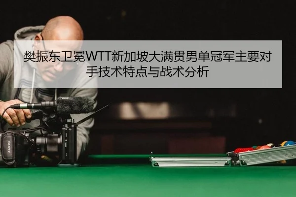 樊振东卫冕WTT新加坡大满贯男单冠军主要对手技术特点与战术分析