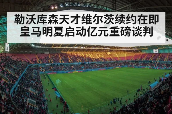 勒沃库森天才维尔茨续约在即皇马明夏启动亿元重磅谈判