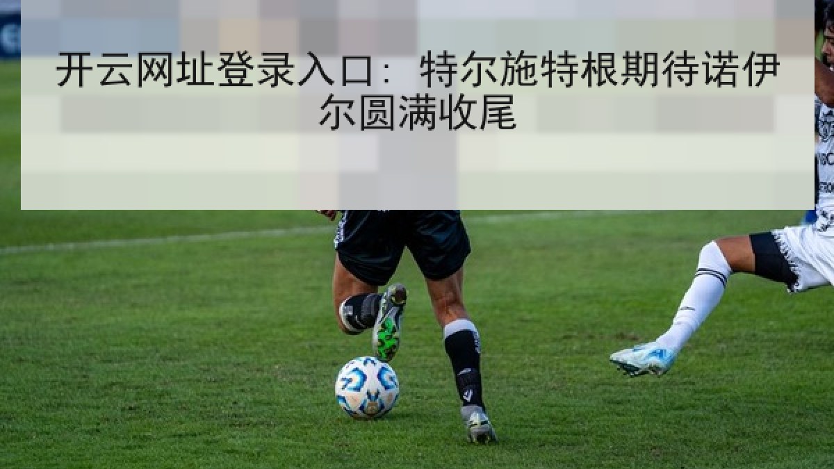 开云网址登录入口: 特尔施特根期待诺伊尔圆满收尾